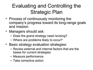 Evaluating and Controlling the
            Strategic Plan
• Process of continuously monitoring the
  company’s progress toward its long-range goals
  and mission
• Managers should ask:
  – Does the grand strategy need revising?
  – Where are problems likely to occur?
• Basic strategy evaluation strategies:
  – Review external and internal factors that are the
    bases for current strategies
  – Measure performance
  – Take corrective action
 