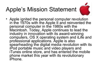 Apple’s Mission Statement
• Apple ignited the personal computer revolution
  in the 1970s with the Apple II and reinvented the
  personal computer in the 1980s with the
  Macintosh. Today, Apple continues to lead the
  industry in innovation with its award-winning
  computers, OS X operating system and iLife and
  professional applications. Apple is also
  spearheading the digital media revolution with its
  iPod portable music and video players and
  iTunes online store, and has entered the mobile
  phone market this year with its revolutionary
  iPhone.
 