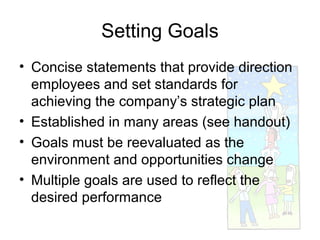 Setting Goals
• Concise statements that provide direction
  employees and set standards for
  achieving the company’s strategic plan
• Established in many areas (see handout)
• Goals must be reevaluated as the
  environment and opportunities change
• Multiple goals are used to reflect the
  desired performance
 