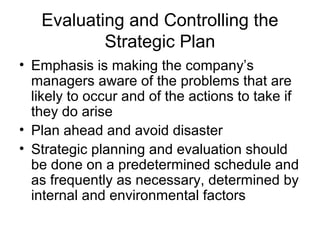 Evaluating and Controlling the
           Strategic Plan
• Emphasis is making the company’s
  managers aware of the problems that are
  likely to occur and of the actions to take if
  they do arise
• Plan ahead and avoid disaster
• Strategic planning and evaluation should
  be done on a predetermined schedule and
  as frequently as necessary, determined by
  internal and environmental factors
 