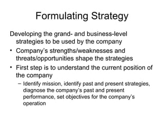 Formulating Strategy
Developing the grand- and business-level
  strategies to be used by the company
• Company’s strengths/weaknesses and
  threats/opportunities shape the strategies
• First step is to understand the current position of
  the company
   – Identify mission, identify past and present strategies,
     diagnose the company’s past and present
     performance, set objectives for the company’s
     operation
 