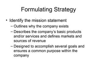 Formulating Strategy
• Identify the mission statement
  – Outlines why the company exists
  – Describes the company’s basic products
    and/or services and defines markets and
    sources of revenue
  – Designed to accomplish several goals and
    ensures a common purpose within the
    company
 
