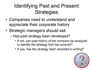 Identifying Past and Present
              Strategies
• Companies need to understand and
  appreciate their corporate history
• Strategic managers should ask
  – Has past strategy been developed?
    • If not, can past history of the company be analyzed
      to identify the strategy that has evolved?
    • If yes, has the strategy been recorded in writing?
 