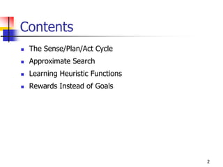 2
Contents
 The Sense/Plan/Act Cycle
 Approximate Search
 Learning Heuristic Functions
 Rewards Instead of Goals
 