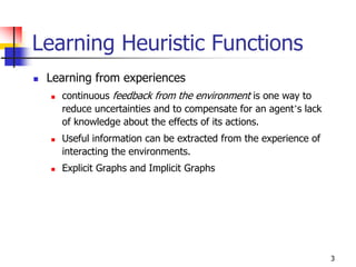 3
Learning Heuristic Functions
 Learning from experiences
 continuous feedback from the environment is one way to
reduce uncertainties and to compensate for an agent’s lack
of knowledge about the effects of its actions.
 Useful information can be extracted from the experience of
interacting the environments.
 Explicit Graphs and Implicit Graphs
 