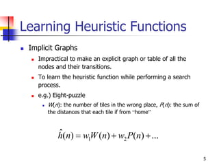 5
Learning Heuristic Functions
 Implicit Graphs
 Impractical to make an explicit graph or table of all the
nodes and their transitions.
 To learn the heuristic function while performing a search
process.
 e.g.) Eight-puzzle
 W(n): the number of tiles in the wrong place, P(n): the sum of
the distances that each tile if from “home”
...)()()(ˆ
21  nPwnWwnh
 