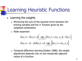 6
Learning Heuristic Functions
 Learning the weights
 Minimizing the sum of the squared errors between the
training samples and the h’ function given by the
weighted combination.
 Node expansion
 Temporal difference learning [Sutton 1988]: the weight
adjustment depends only on two temporally adjacent
values of a function.
 ),()(ˆmin)(ˆ)1()(ˆ
)(ˆ)],()(ˆ[min)(ˆ)(ˆ
)(
)(
jij
nSn
ii
ijij
nSn
ii
nncnhnhnh
nhnncnhnhnh
ij
ij






 




 