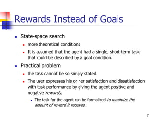 7
Rewards Instead of Goals
 State-space search
 more theoretical conditions
 It is assumed that the agent had a single, short-term task
that could be described by a goal condition.
 Practical problem
 the task cannot be so simply stated.
 The user expresses his or her satisfaction and dissatisfaction
with task performance by giving the agent positive and
negative rewards.
 The task for the agent can be formalized to maximize the
amount of reward it receives.
 
