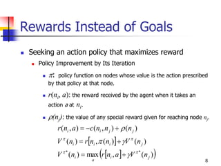 8
Rewards Instead of Goals
 Seeking an action policy that maximizes reward
 Policy Improvement by Its Iteration
 : policy function on nodes whose value is the action prescribed
by that policy at that node.
 r(ni, a): the reward received by the agent when it takes an
action a at ni.
 (nj): the value of any special reward given for reaching node nj.
 
  )(,max)(
)()(,)(
)(),(),(
**
ji
a
i
jiii
jjii
nVanrnV
nVnnrnV
nnncanr








 