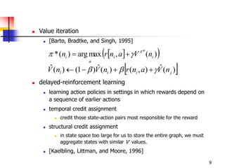 9
 Value iteration
 [Barto, Bradtke, and Singh, 1995]
 delayed-reinforcement learning
 learning action policies in settings in which rewards depend on
a sequence of earlier actions
 temporal credit assignment
 credit those state-action pairs most responsible for the reward
 structural credit assignment
 in state space too large for us to store the entire graph, we must
aggregate states with similar V’ values.
 [Kaelbling, Littman, and Moore, 1996]
  )(,maxarg)(* *
ii
a
i nVanrn 
 
 )(ˆ),()(ˆ)1()(ˆ
jiii nVanrnVnV  
 