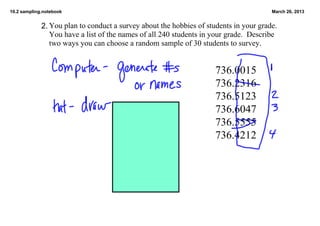 10.2 sampling.notebook                                                                  March 26, 2013


             2. You plan to conduct a survey about the hobbies of students in your grade.  
                You have a list of the names of all 240 students in your grade.  Describe
                two ways you can choose a random sample of 30 students to survey.


                                                                     736.0015
                                                                     736.2316
                                                                     736.5123
                                                                     736.6047
                                                                     736.5555
                                                                     736.4212
 