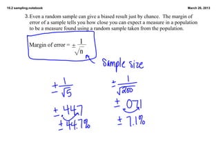 10.2 sampling.notebook                                                                  March 26, 2013

           3. Even a random sample can give a biased result just by chance.  The margin of 
             error of a sample tells you how close you can expect a measure in a population 
             to be a measure found using a random sample taken from the population.


             Margin of error = ±
                                     1
                                  √n
 