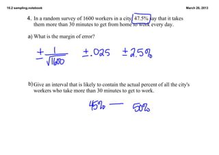 10.2 sampling.notebook                                                                       March 26, 2013


            4.  In a random survey of 1600 workers in a city, 47.5% say that it takes 
                them more than 30 minutes to get from home to work every day.

             a) What is the margin of error?




             b) Give an interval that is likely to contain the actual percent of all the city's
                workers who take more than 30 minutes to get to work.
 