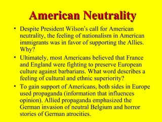 American Neutrality
• Despite President Wilson’s call for American
  neutrality, the feeling of nationalism in American
  immigrants was in favor of supporting the Allies.
  Why?
• Ultimately, most Americans believed that France
  and England were fighting to preserve European
  culture against barbarians. What word describes a
  feeling of cultural and ethnic superiority?
• To gain support of Americans, both sides in Europe
  used propaganda (information that influences
  opinion). Allied propaganda emphasized the
  German invasion of neutral Belgium and horror
  stories of German atrocities.
 