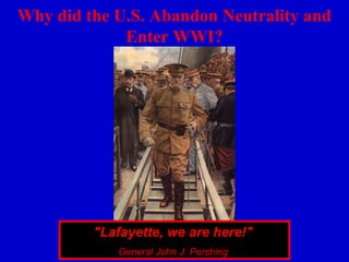 Why did the U.S. Abandon Neutrality and
             Enter WWI?




         "Lafayette, we are here!"
            General John J. Pershing
 