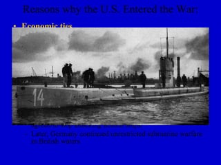 Reasons why the U.S. Entered the War:
• Economic ties
  – The U.S. traded more with Britain and France. (U.S. was
    not strictly neutral) Many sympathized w/Br. & Fr.
• Submarine warfare
  – German U-boats attack ships in British ports
  – U.S. protested unrestricted submarine warfare
  – Wilson vows to hold Germany responsible for loss of
    American life or property
• Germany sinks the Lusitania (British ship)
  – 128 Americans are killed
  – At this point, Germany did not want war with the U.S. and
    agreed to stop attacking neutral ships.
  – Later, Germany continued unrestricted submarine warfare
    in British waters
 