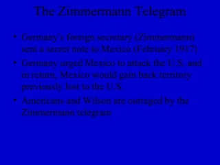 The Zimmermann Telegram
• Germany’s foreign secretary (Zimmermann)
  sent a secret note to Mexico (February 1917)
• Germany urged Mexico to attack the U.S. and
  in return, Mexico would gain back territory
  previously lost to the U.S.
• Americans and Wilson are outraged by the
  Zimmermann telegram
 