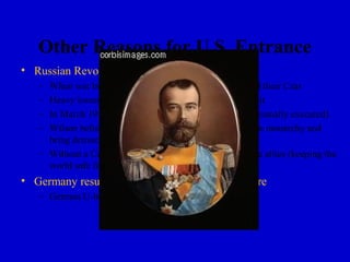 Other Reasons for U.S. Entrance
• Russian Revolution
   – When war broke out (1914) Russian people supported their Czar
   – Heavy losses and economic hardship caused discontent
   – In March 1917, the Czar was forced to step down (eventually executed)
   – Wilson believed that the revolution would end Russian monarchy and
     bring democracy
   – Without a Czar, it was easier for Wilson to support the allies (keeping the
     world safe for democracy)
• Germany resumes unrestricted submarine warfare
   – German U-boats sank several U.S. merchant ships
 
