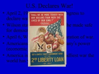 U.S. Declares War!
• April 2, 1917, Wilson asks Congress to
  declare war against Germany
• Wilson states “the world must be made safe
  for democracy.”
• April 6, Wilson signs the declaration of war.
• Americans begin to fear Germany’s power
  (economic & military)
• America is pushed into the deadliest war the
  world has yet seen.
 