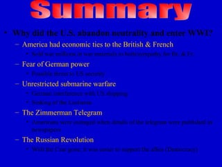 • Why did the U.S. abandon neutrality and enter WWI?
  – America had economic ties to the British & French
     • Sold war millions in war materials to both/sympathy for Br. & Fr.
  – Fear of German power
     • Possible threat to US security
  – Unrestricted submarine warfare
     • German interference with US shipping
     • Sinking of the Lusitania
  – The Zimmerman Telegram
     • Americans were outraged when details of the telegram were published in
       newspapers
  – The Russian Revolution
     • With the Czar gone, it was easier to support the allies (Democracy)
 