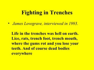 Fighting in Trenches
• James Lovegrave, interviewed in 1993.

 Life in the trenches was hell on earth.
 Lice, rats, trench foot, trench mouth,
 where the gums rot and you lose your
 teeth. And of course dead bodies
 everywhere
 