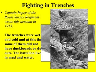 Fighting in Trenches
• Captain Impey of the
  Royal Sussex Regiment
  wrote this account in
  1915.

  The trenches were wet
  and cold and at this time
  some of them did not
  have duckboards or dug-
  outs. The battalion lived
  in mud and water.
 
