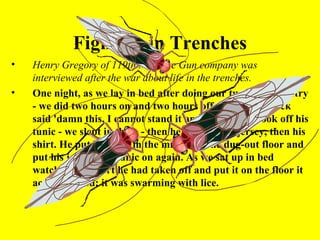 Fighting in Trenches
•   Henry Gregory of 119th Machine Gun company was
    interviewed after the war about life in the trenches.
•   One night, as we lay in bed after doing our two hours' sentry
    - we did two hours on and two hours off - my friend Jock
    said 'damn this, I cannot stand it any longer!' He took off his
    tunic - we slept in these - then he took off his jersey, then his
    shirt. He put his shirt in the middle of the dug-out floor and
    put his jersey and tunic on again. As we sat up in bed
    watching the shirt he had taken off and put it on the floor it
    actually lifted; it was swarming with lice.
 