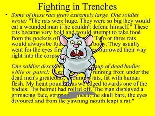 Fighting in Trenches
• Some of these rats grew extremely large. One soldier
  wrote: "The rats were huge. They were so big they would
  eat a wounded man if he couldn't defend himself." These
  rats became very bold and would attempt to take food
  from the pockets of sleeping men. Two or three rats
  would always be found on a dead body. They usually
  went for the eyes first and then they burrowed their way
  right into the corpse.
  One soldier described finding a group of dead bodies
  while on patrol: "I saw some rats running from under the
  dead men's greatcoats, enormous rats, fat with human
  flesh. My heart pounded as we edged towards one of the
  bodies. His helmet had rolled off. The man displayed a
  grimacing face, stripped of flesh; the skull bare, the eyes
  devoured and from the yawning mouth leapt a rat."
 