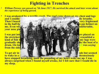 Fighting in Trenches
•   William Pressey was gassed on 7th June 1917. He survived the attack and later wrote about
    the experience of being gassed.

•   I was awakened by a terrific crash. The roof came down on my chest and legs
    and I couldn't move anything but my head. I found I could hardly breathe.
    Then I heard voices. Other fellows with gas helmets on, looking very frightened
    in the half-light, were lifting timber off me and one was forcing a gas helmet on
    me. Even when you were all right, to wear a gas helmet was uncomfortable,
    your nose pinched, sucking air through a canister of chemicals.
    I was put into an ambulance and taken to the base, where we were placed on
    the stretchers side by side on the floor of a marquee. I suppose I resembled a
    kind of fish with my mouth open gasping for air. It seemed as if my lugs were
    gradually shutting up and my heart pounded away in my ears like the beat of a
    drum. On looking at the chap next to me I felt sick, for green stuff was oozing
    from the side of his mouth.
    To get air in my lungs was real agony. I dozed off for short periods but seemed
    to wake in a sort of panic. To ease the pain in my chest I may subconsciously
    have stopped breathing, until the pounding of my heart woke me up. I was
    always surprised when I found myself awake, for I felt sure that I would die in
    my sleep.
 