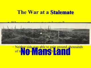The War at a Stalemate
• Why was the war at a stalemate?
  – Both sides were dug in while engaging in the
    horrors of trench warfare
  – During the stalemate, the frontline moved only
    a few miles for months at a time
  – Neither side was able to gain ground, thousands
    of troops were lost on both sides
 