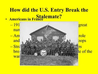How did the U.S. Entry Break the
•
                   Stalemate?
    Americans in France
    – 1918, U.S. troops arrive in France in great
      numbers (General Pershing)
    – American troops had an independent role
      and also helped British and French troops
    – Strength & Energy of fresh U.S. troops
      broke the stalemate and turned the tide of the
      war toward the allies
 