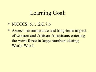 Learning Goal:
• NJCCCS: 6.1.12.C.7.b
• Assess the immediate and long-term impact
  of women and African Americans entering
  the work force in large numbers during
  World War I.
 