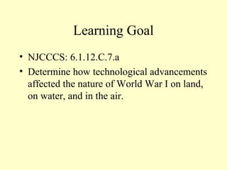 Learning Goal
• NJCCCS: 6.1.12.C.7.a
• Determine how technological advancements
  affected the nature of World War I on land,
  on water, and in the air.
 