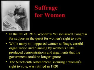 Suffrage
                  for Women

• In the fall of 1918, Woodrow Wilson asked Congress
  for support in the quest for women’s right to vote
• While many still opposed women suffrage, careful
  organization and planning by women’s clubs
  produced demonstrations and arguments that the
  government could no longer ignore
• The Nineteenth Amendment, securing a woman’s
  right to vote, was ratified in 1920
 