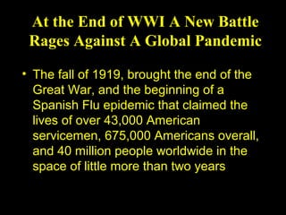 At the End of WWI A New Battle
 Rages Against A Global Pandemic

• The fall of 1919, brought the end of the
  Great War, and the beginning of a
  Spanish Flu epidemic that claimed the
  lives of over 43,000 American
  servicemen, 675,000 Americans overall,
  and 40 million people worldwide in the
  space of little more than two years
 