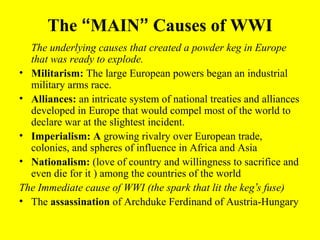 The “MAIN” Causes of WWI
  The underlying causes that created a powder keg in Europe
  that was ready to explode.
• Militarism: The large European powers began an industrial
  military arms race.
• Alliances: an intricate system of national treaties and alliances
  developed in Europe that would compel most of the world to
  declare war at the slightest incident.
• Imperialism: A growing rivalry over European trade,
  colonies, and spheres of influence in Africa and Asia
• Nationalism: (love of country and willingness to sacrifice and
  even die for it ) among the countries of the world
The Immediate cause of WWI (the spark that lit the keg’s fuse)
• The assassination of Archduke Ferdinand of Austria-Hungary
 