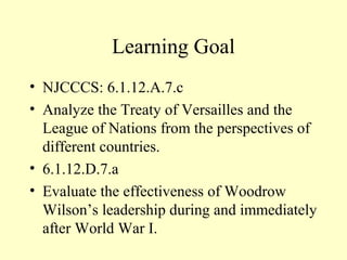 Learning Goal
• NJCCCS: 6.1.12.A.7.c
• Analyze the Treaty of Versailles and the
  League of Nations from the perspectives of
  different countries.
• 6.1.12.D.7.a
• Evaluate the effectiveness of Woodrow
  Wilson’s leadership during and immediately
  after World War I.
 