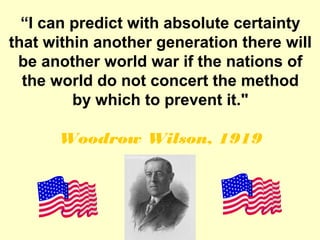 “I can predict with absolute certainty
that within another generation there will
 be another world war if the nations of
  the world do not concert the method
         by which to prevent it."

      Woodrow Wilson, 1919
 