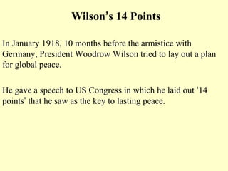 Wilson’s 14 Points

In January 1918, 10 months before the armistice with
Germany, President Woodrow Wilson tried to lay out a plan
for global peace.

He gave a speech to US Congress in which he laid out ‘14
points’ that he saw as the key to lasting peace.
 