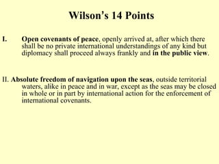 Wilson’s 14 Points

I.    Open covenants of peace, openly arrived at, after which there
      shall be no private international understandings of any kind but
      diplomacy shall proceed always frankly and in the public view.


II. Absolute freedom of navigation upon the seas, outside territorial
       waters, alike in peace and in war, except as the seas may be closed
       in whole or in part by international action for the enforcement of
       international covenants.
 