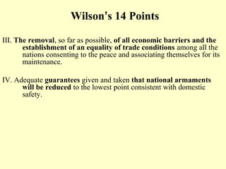 Wilson’s 14 Points

III. The removal, so far as possible, of all economic barriers and the
       establishment of an equality of trade conditions among all the
       nations consenting to the peace and associating themselves for its
       maintenance.

IV. Adequate guarantees given and taken that national armaments
      will be reduced to the lowest point consistent with domestic
      safety.
 