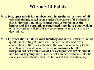 Wilson’s 14 Points

V. A free, open-minded, and absolutely impartial adjustment of all
      colonial claims, based upon a strict observance of the principle
      that in determining all such questions of sovereignty the
      interests of the populations concerned must have equal weight
      with the equitable claims of the government whose title is to be
      determined.

VI. The evacuation of all Russian territory and such a settlement of all
      questions affecting Russia as will secure the best and freest
      cooperation of the other nations of the world in obtaining for her
      an unhampered and unembarrassed opportunity for the
      independent determination of her own political development
      and national policy and assure her of a sincere welcome into the
      society of free nations under institutions of her own choosing…
 