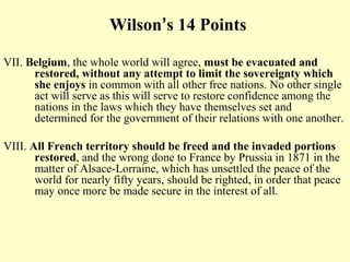 Wilson’s 14 Points

VII. Belgium, the whole world will agree, must be evacuated and
      restored, without any attempt to limit the sovereignty which
      she enjoys in common with all other free nations. No other single
      act will serve as this will serve to restore confidence among the
      nations in the laws which they have themselves set and
      determined for the government of their relations with one another.

VIII. All French territory should be freed and the invaded portions
       restored, and the wrong done to France by Prussia in 1871 in the
       matter of Alsace-Lorraine, which has unsettled the peace of the
       world for nearly fifty years, should be righted, in order that peace
       may once more be made secure in the interest of all.
 