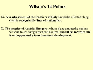 Wilson’s 14 Points

IX. A readjustment of the frontiers of Italy should be effected along
      clearly recognizable lines of nationality.

X. The peoples of Austria-Hungary, whose place among the nations
      we wish to see safeguarded and assured, should be accorded the
      freest opportunity to autonomous development.
 