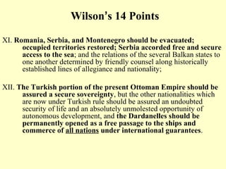 Wilson’s 14 Points

XI. Romania, Serbia, and Montenegro should be evacuated;
      occupied territories restored; Serbia accorded free and secure
      access to the sea; and the relations of the several Balkan states to
      one another determined by friendly counsel along historically
      established lines of allegiance and nationality;

XII. The Turkish portion of the present Ottoman Empire should be
      assured a secure sovereignty, but the other nationalities which
      are now under Turkish rule should be assured an undoubted
      security of life and an absolutely unmolested opportunity of
      autonomous development, and the Dardanelles should be
      permanently opened as a free passage to the ships and
      commerce of all nations under international guarantees.
 