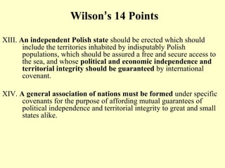 Wilson’s 14 Points

XIII. An independent Polish state should be erected which should
       include the territories inhabited by indisputably Polish
       populations, which should be assured a free and secure access to
       the sea, and whose political and economic independence and
       territorial integrity should be guaranteed by international
       covenant.

XIV. A general association of nations must be formed under specific
      covenants for the purpose of affording mutual guarantees of
      political independence and territorial integrity to great and small
      states alike.
 