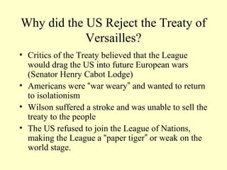 Why did the US Reject the Treaty of
            Versailles?
• Critics of the Treaty believed that the League
  would drag the US into future European wars
  (Senator Henry Cabot Lodge)
• Americans were “war weary” and wanted to return
  to isolationism
• Wilson suffered a stroke and was unable to sell the
  treaty to the people
• The US refused to join the League of Nations,
  making the League a “paper tiger” or weak on the
  world stage.
 