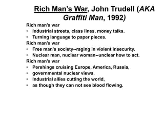Rich Man’s War, John Trudell (AKA
          Graffiti Man, 1992)
Rich man’s war
• Industrial streets, class lines, money talks.
• Turning language to paper pieces.
Rich man’s war
• Free man’s society--raging in violent insecurity.
• Nuclear man, nuclear woman--unclear how to act.
Rich man’s war
• Pershings cruising Europe, America, Russia,
• governmental nuclear views.
• Industrial allies cutting the world,
• as though they can not see blood flowing.
 