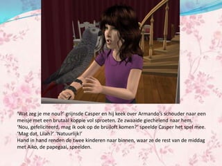 ‘Wat zeg je me nou?’ grijnsde Casper en hij keek over Armando’s schouder naar een
meisje met een brutaal koppie vol sproeten. Ze zwaaide giechelend naar hem.
‘Nou, gefeliciteerd, mag ik ook op de bruiloft komen?’ speelde Casper het spel mee.
‘Mag dat, Lilah?’ ‘Natuurlijk!’
Hand in hand renden de twee kinderen naar binnen, waar ze de rest van de middag
met Aiko, de papegaai, speelden.
 