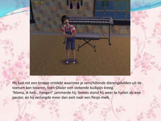 Hij had net een knopje ontdekt waarmee je verschillende dierengeluiden uit de
toetsen kon toveren, toen Olivier een stekende buikpijn kreeg.
‘Mama, ik heb… honger!’ jammerde hij. Ineens stond hij weer te huilen als een
peuter, en hij verlangde meer dan ooit naar een flesje melk.
 